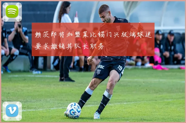 赖茨即将加盟莱比锡门兴极端球迷要求撤销其队长职务