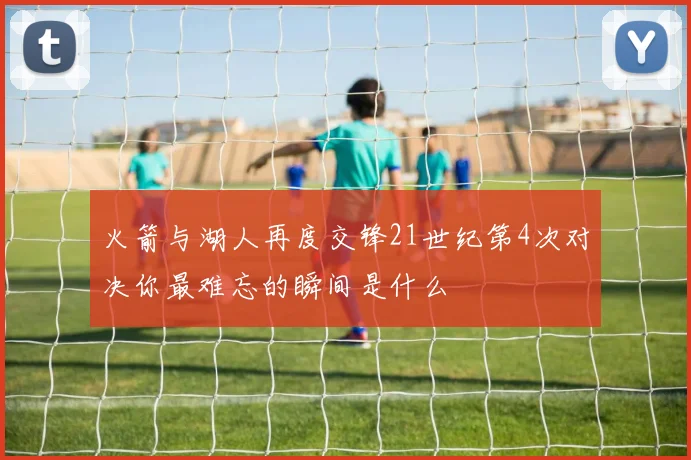 火箭与湖人再度交锋21世纪第4次对决你最难忘的瞬间是什么