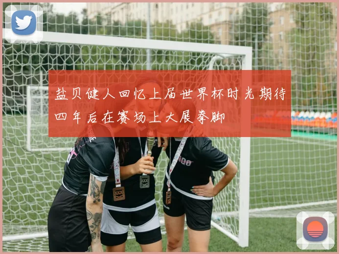 盐贝健人回忆上届世界杯时光期待四年后在赛场上大展拳脚