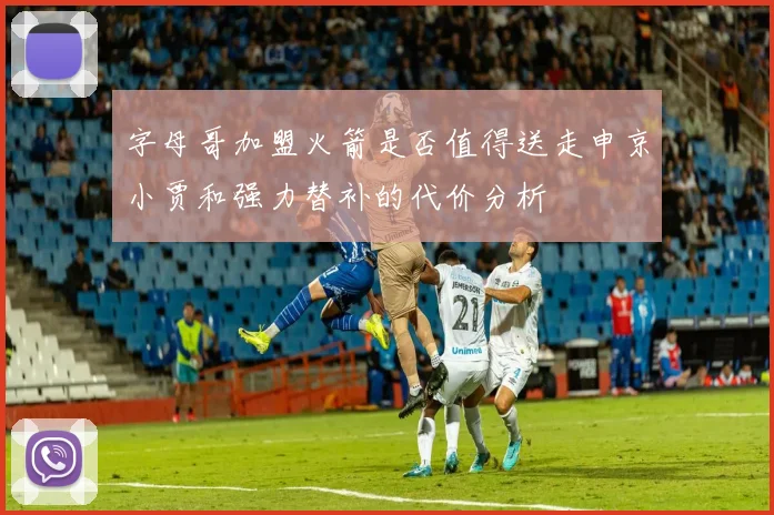 字母哥加盟火箭是否值得送走申京小贾和强力替补的代价分析