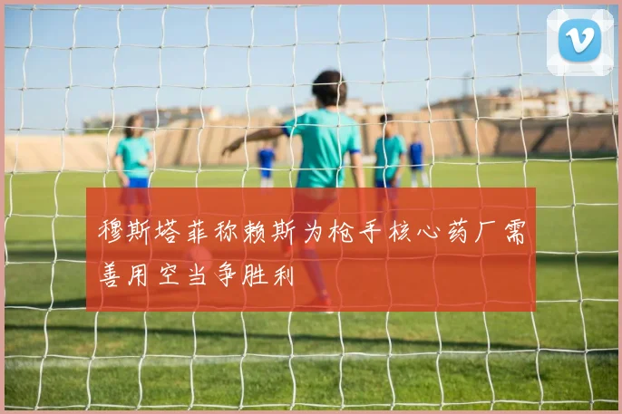 穆斯塔菲称赖斯为枪手核心药厂需善用空当争胜利