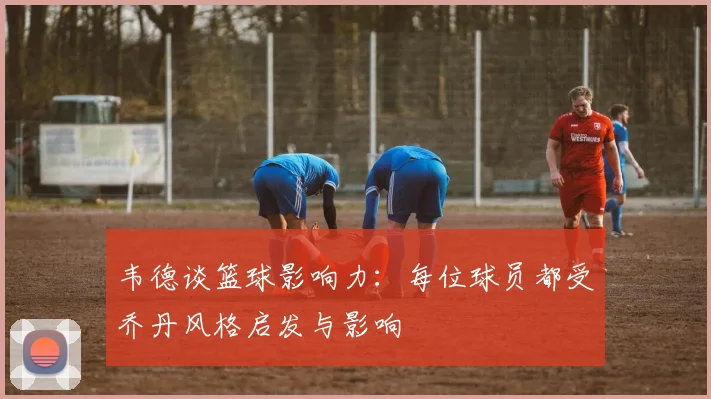 韦德谈篮球影响力：每位球员都受乔丹风格启发与影响