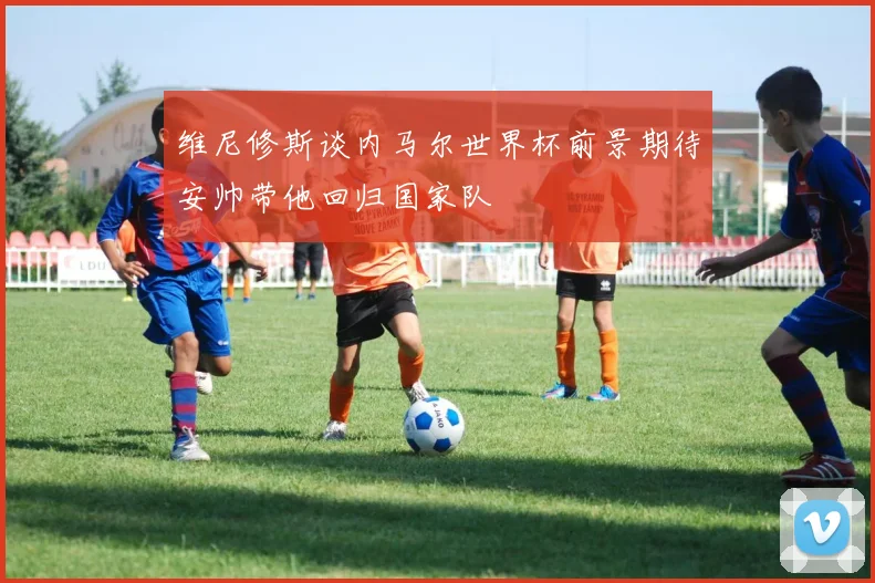 维尼修斯谈内马尔世界杯前景期待安帅带他回归国家队
