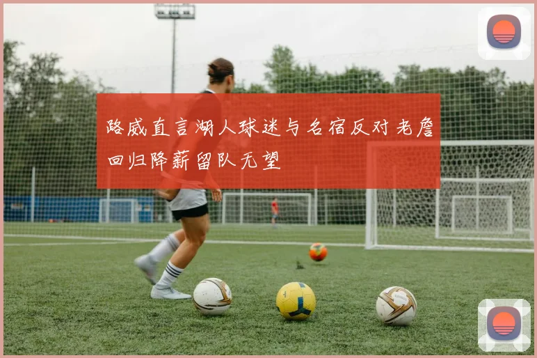 路威直言湖人球迷与名宿反对老詹回归降薪留队无望