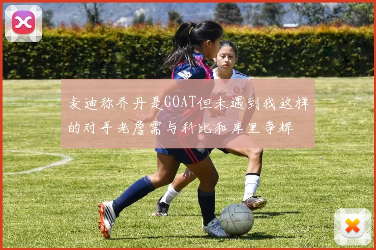 麦迪称乔丹是GOAT但未遇到我这样的对手老詹需与科比和库里争辉