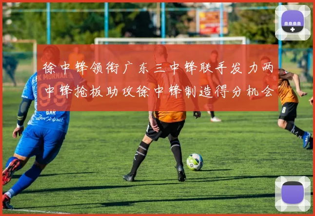徐中锋领衔广东三中锋联手发力两中锋抢板助攻徐中锋制造得分机会
